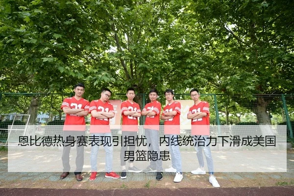 恩比德热身赛表现引担忧，内线统治力下滑成美国男篮隐患