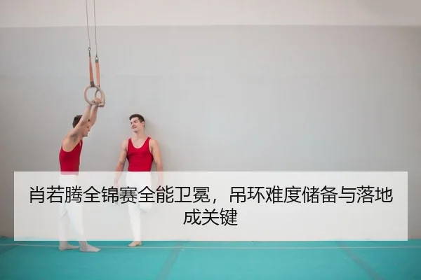 肖若腾全锦赛全能卫冕，吊环难度储备与落地成关键