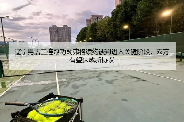 辽宁男篮三连冠功勋弗格续约谈判进入关键阶段，双方有望达成新协议