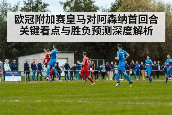 欧冠附加赛皇马对阿森纳首回合关键看点与胜负预测深度解析
