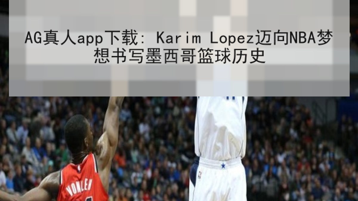 AG真人app下载: Karim Lopez迈向NBA梦想书写墨西哥篮球历史