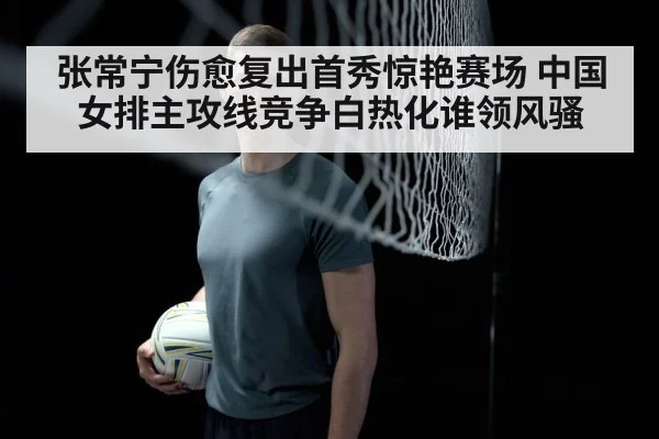 张常宁伤愈复出首秀惊艳赛场 中国女排主攻线竞争白热化谁领风骚