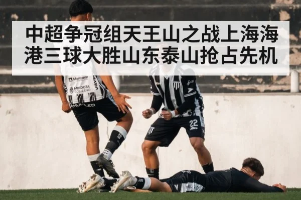 中超争冠组天王山之战上海海港三球大胜山东泰山抢占先机